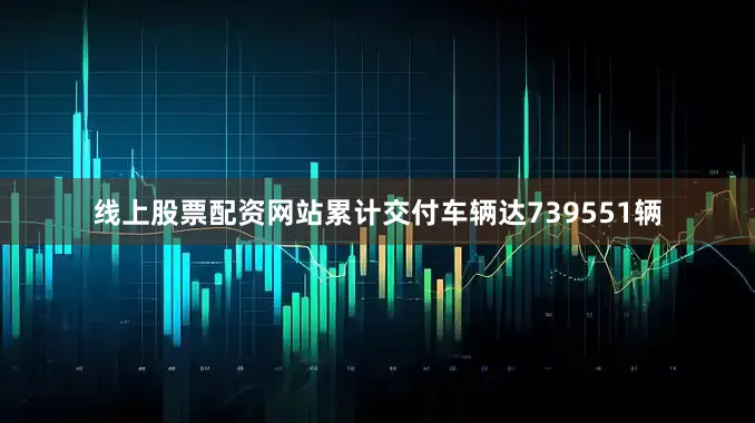 线上股票配资网站累计交付车辆达739551辆