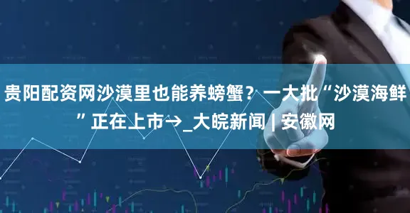 贵阳配资网沙漠里也能养螃蟹？一大批“沙漠海鲜”正在上市→_大皖新闻 | 安徽网