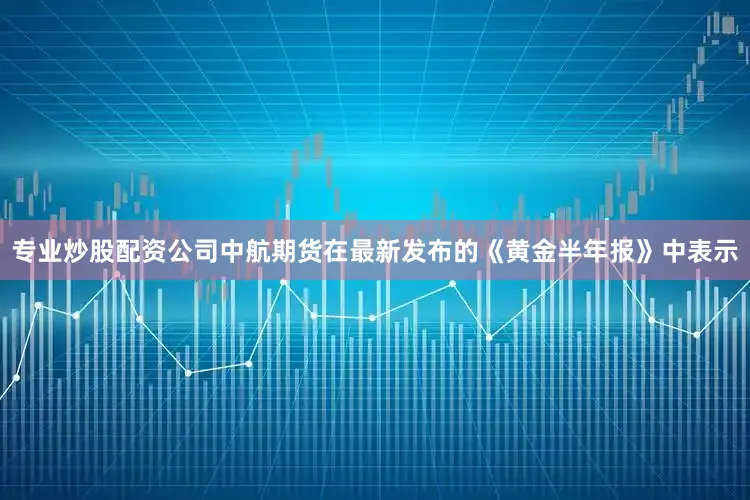 专业炒股配资公司中航期货在最新发布的《黄金半年报》中表示