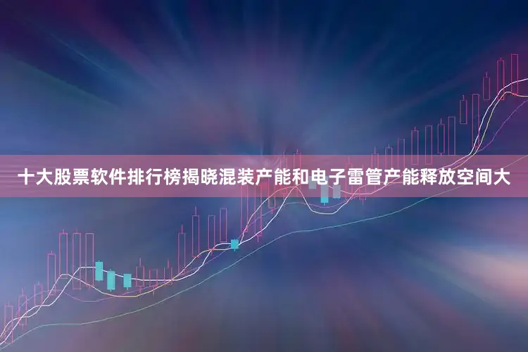 十大股票软件排行榜揭晓混装产能和电子雷管产能释放空间大