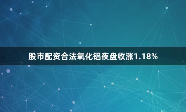 股市配资合法氧化铝夜盘收涨1.18%