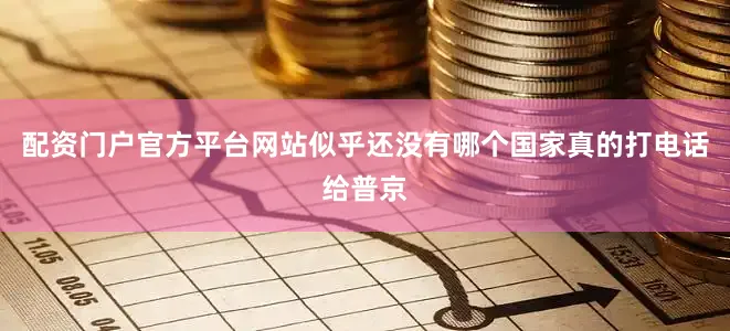 配资门户官方平台网站似乎还没有哪个国家真的打电话给普京