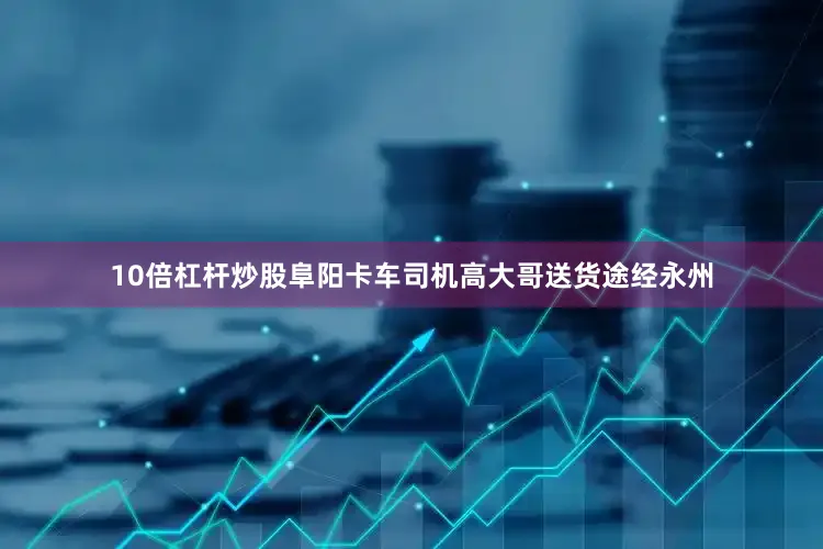 10倍杠杆炒股阜阳卡车司机高大哥送货途经永州