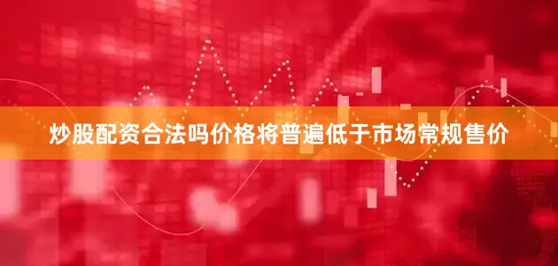 炒股配资合法吗价格将普遍低于市场常规售价