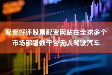 配资好评股票配资网站在全球多个市场部署数千台无人驾驶汽车