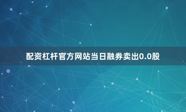 配资杠杆官方网站当日融券卖出0.0股