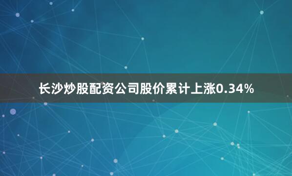 长沙炒股配资公司股价累计上涨0.34%